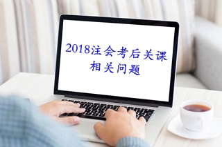 考后必知：2018注会考后关课相关问题解答