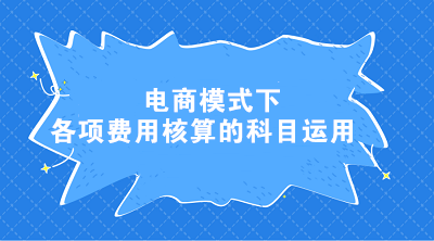 电商模式下各项费用核算的科目运用 电商会计这样处理！