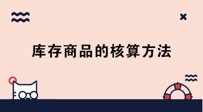 库存商品的核算方法有哪些？成本会计必知！