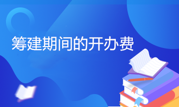 开办费包括哪些内容？筹建期间的开办费计入管理费用吗？