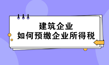 不同情形下的建筑企业如何预缴企业所得税？