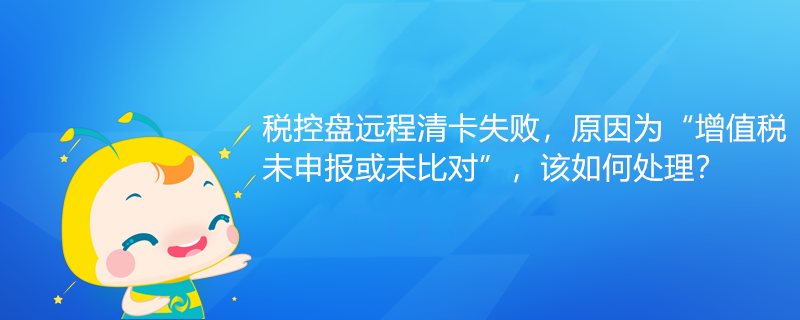 税控盘远程清卡失败，原因为“增值税未申报或未比对”该如何处理？