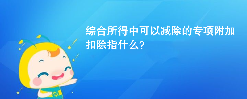 综合所得中可以减除的专项附加扣除指什么？