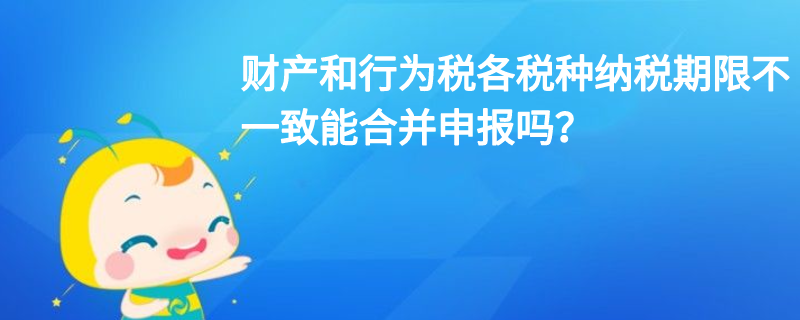 财产和行为税各税种纳税期限不一致能合并申报吗？