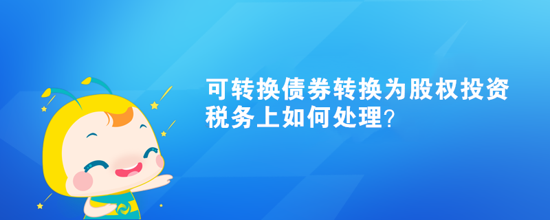 可转换债券转换为股权投资，税务上如何处理？