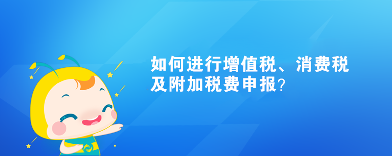 如何进行增值税、消费税及附加税费申报？