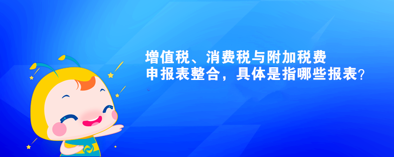 增值税、消费税与附加税费申报表整合，具体是指哪些报表？