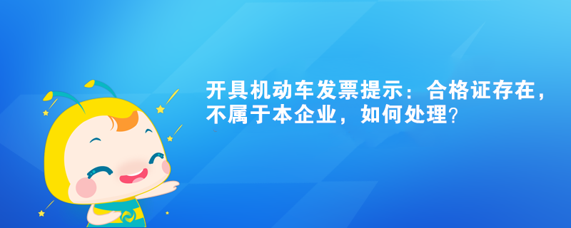 开具机动车发票提示：合格证存在，不属于本企业如何处理？