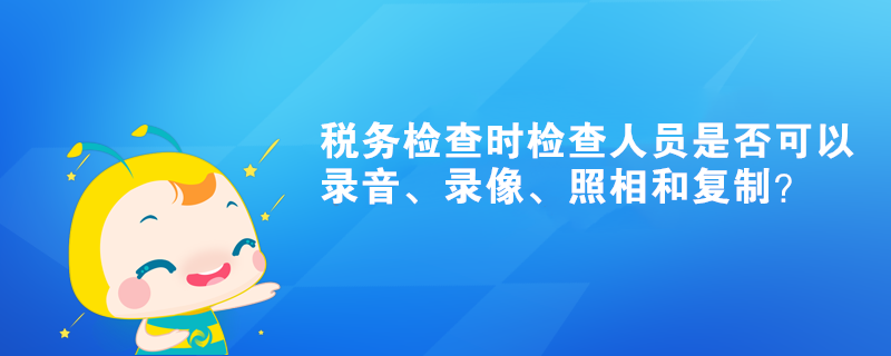 税务检查时检查人员是否可以录音、录像、照相和复制？