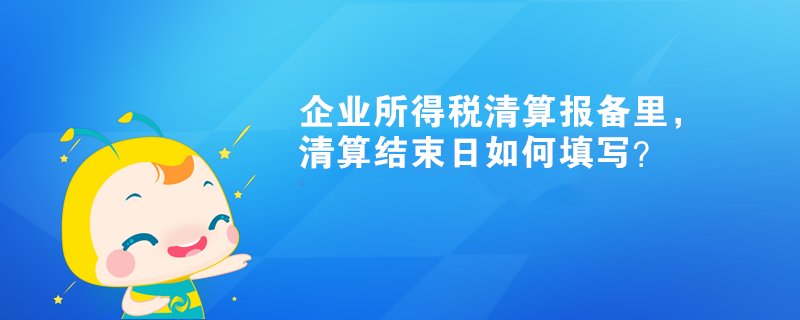 企业所得税清算报备里，清算结束日如何填写？