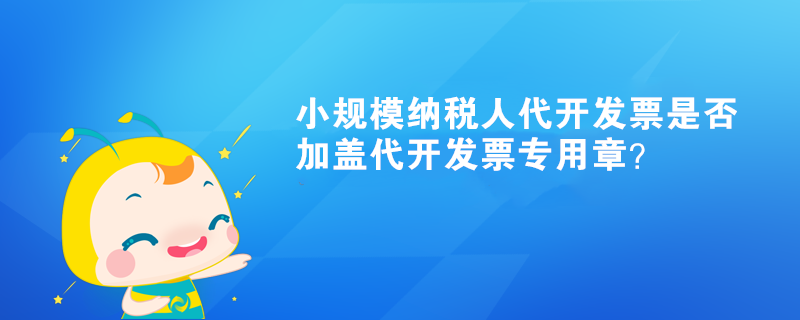 小规模纳税人代开发票是否加盖代开发票专用章？