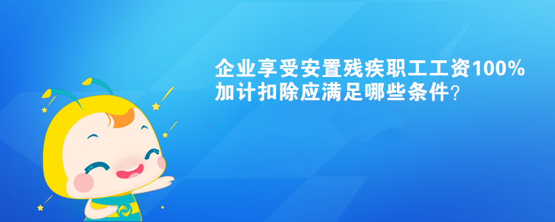 企业享受安置残疾职工工资100%加计扣除应满足哪些条件？