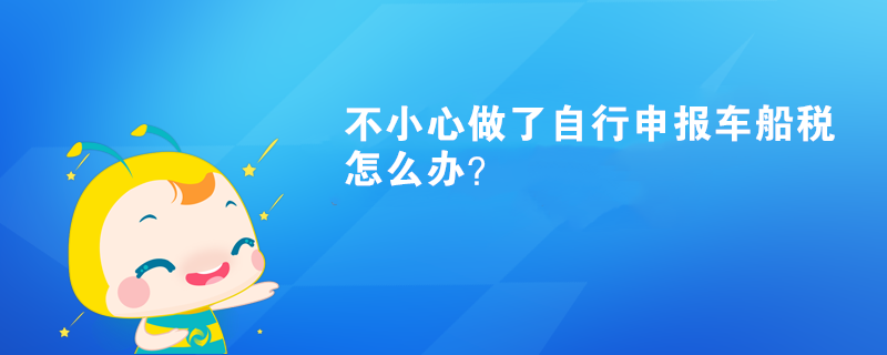 不小心做了自行申报车船税怎么办？