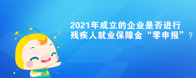 2021年成立的企业是否进行残疾人就业保障金“零申报”？