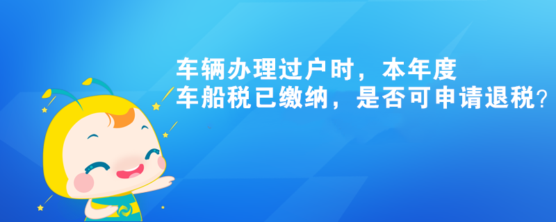 车辆办理过户时，本年度车船税已缴纳，是否可申请退税？