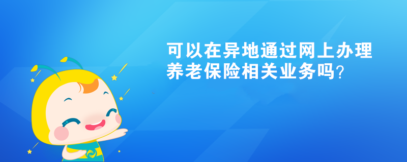 可以在异地通过网上办理养老保险相关业务吗？