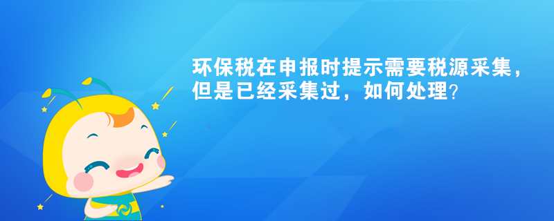 环保税在申报时提示需要税源采集，但是已经采集过，如何处理？