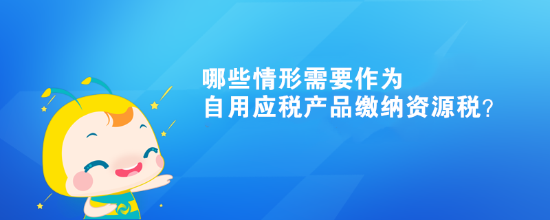 哪些情形需要作为自用应税产品缴纳资源税？