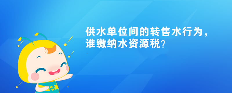 供水单位间的转售水行为，谁缴纳水资源税？