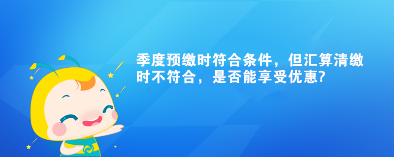 季度预缴时符合条件，但汇算清缴时不符合，是否能享受优惠?