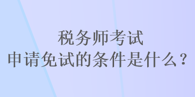 税务师考试申请免试的条件是什么？