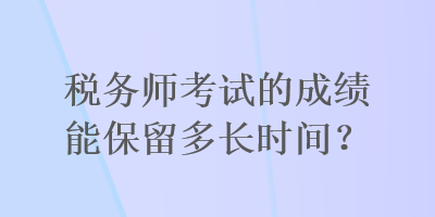 税务师考试的成绩能保留多长时间？