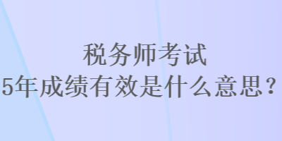 税务师考试5年成绩有效是什么意思？