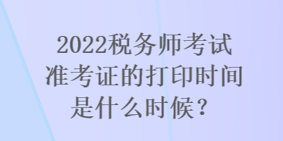 2022税务师考试准考证的打印时间是什么时候？