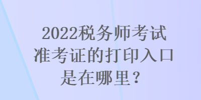 2022税务师考试准考证的打印入口是在哪里？