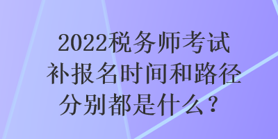 2022税务师考试补报名时间和路径分别都是什么？