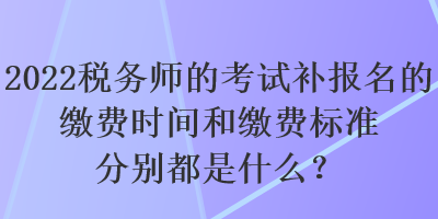 2022税务师的考试补报名的缴费时间和缴费标准分别都是什么？