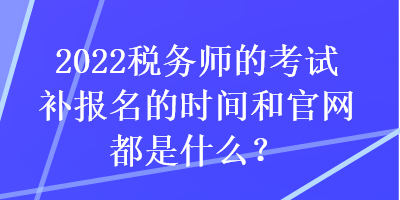 2022税务师的考试补报名的时间和官网都是什么？