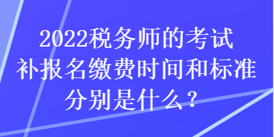 2022税务师的考试补报名缴费时间和标准分别是什么？