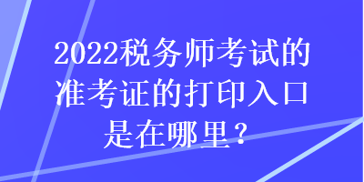 2022税务师考试的准考证的打印入口是在哪里？