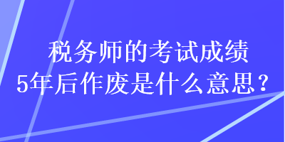 税务师的考试成绩5年后作废是什么意思？