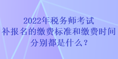 2022年税务师考试补报名的缴费标准和缴费时间分别都是什么？