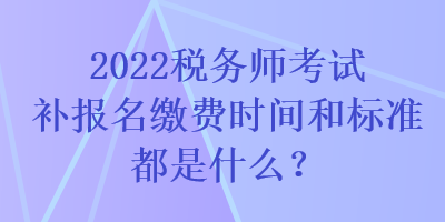 2022税务师考试补报名缴费时间和标准都是什么？