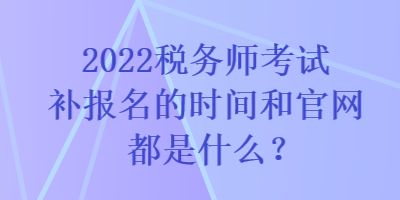 2022税务师考试补报名的时间和官网都是什么？