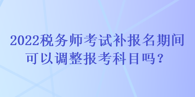 2022税务师考试补报名期间可以调整报考科目吗？