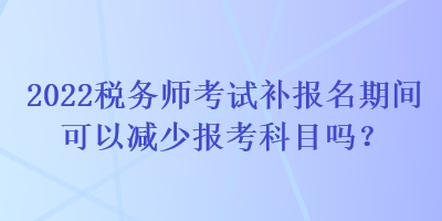 2022税务师考试补报名期间可以减少报考科目吗？