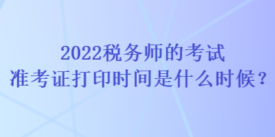 2022税务师的考试准考证打印时间是什么时候？