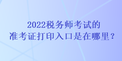 2022税务师考试的准考证打印入口是在哪里？