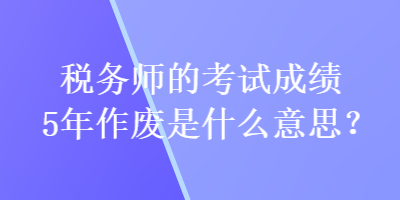 税务师的考试成绩5年作废是什么意思？