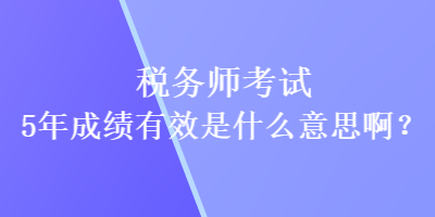 税务师考试5年成绩有效是什么意思啊？