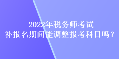 2022年税务师考试补报名期间能调整报考科目吗？