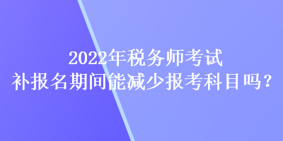 2022年税务师考试补报名期间能减少报考科目吗？