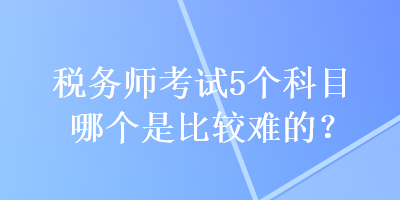 税务师考试5个科目哪个是比较难的？