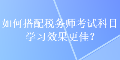 如何搭配税务师考试科目学习效果更佳？