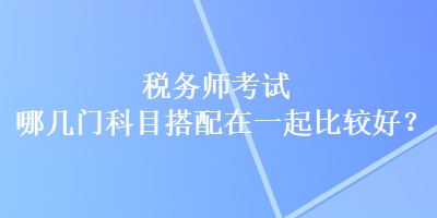 税务师考试哪几门科目搭配在一起比较好？