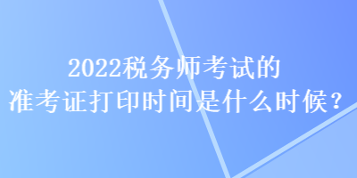 2022税务师考试的准考证打印时间是什么时候？